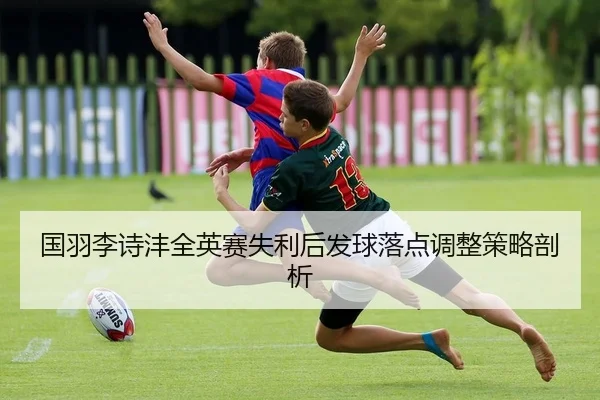 国羽李诗沣全英赛失利后发球落点调整策略剖析