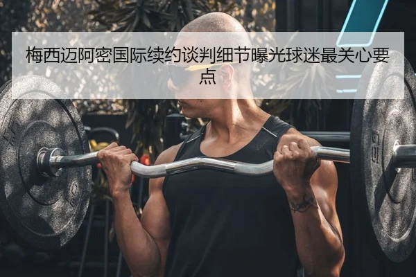 梅西迈阿密国际续约谈判细节曝光球迷最关心要点